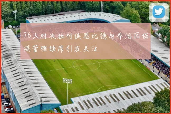 76人对决独行侠恩比德与乔治因伤病管理缺席引发关注