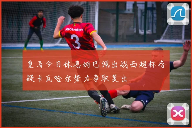 皇马今日休息姆巴佩出战西超杯存疑卡瓦哈尔努力争取复出