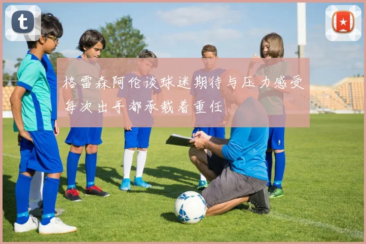 格雷森阿伦谈球迷期待与压力感受每次出手都承载着重任