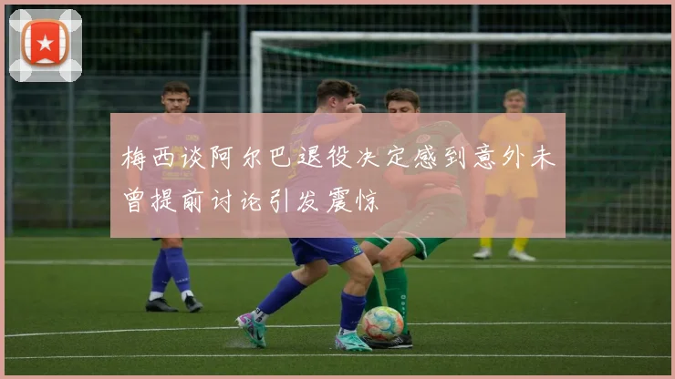 梅西谈阿尔巴退役决定感到意外未曾提前讨论引发震惊