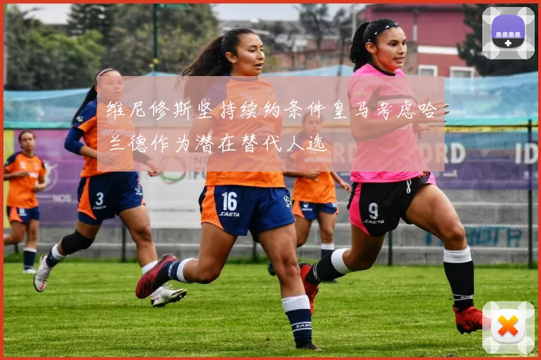 维尼修斯坚持续约条件皇马考虑哈兰德作为潜在替代人选