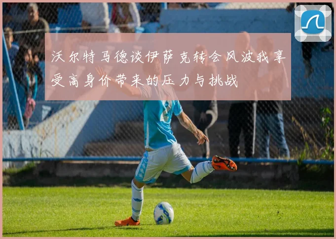 沃尔特马德谈伊萨克转会风波我享受高身价带来的压力与挑战