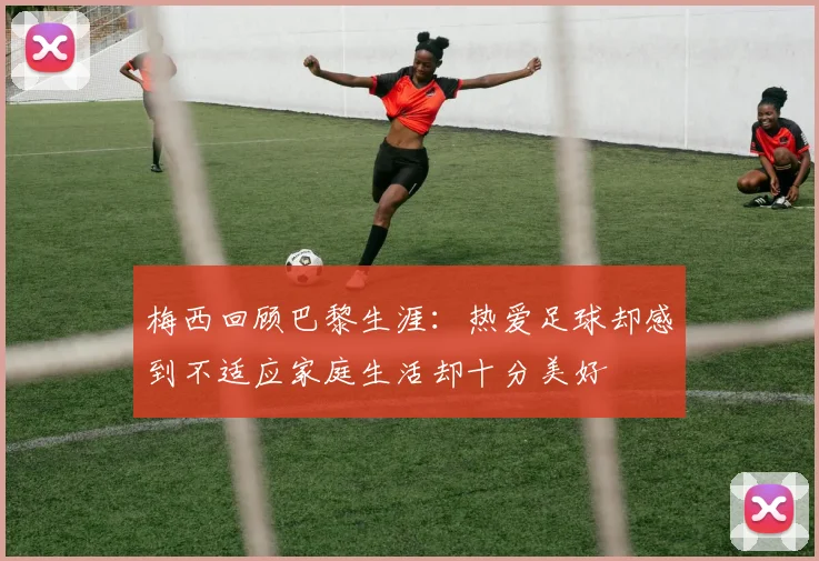 梅西回顾巴黎生涯：热爱足球却感到不适应家庭生活却十分美好