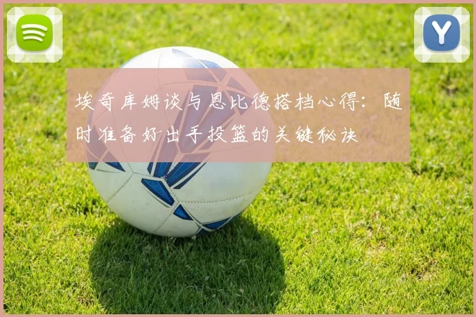 埃奇库姆谈与恩比德搭档心得：随时准备好出手投篮的关键秘诀