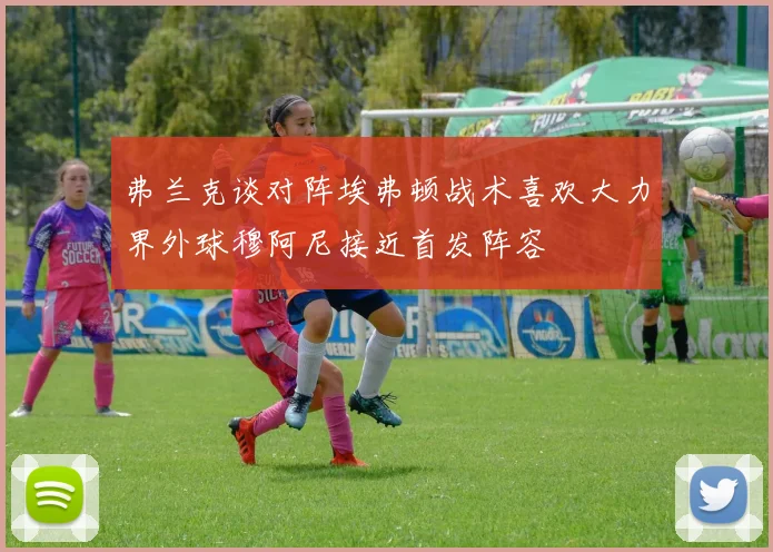 弗兰克谈对阵埃弗顿战术喜欢大力界外球穆阿尼接近首发阵容