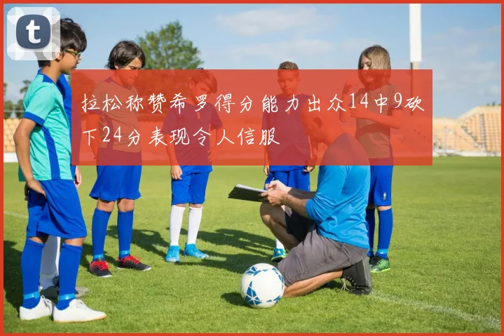拉松称赞希罗得分能力出众14中9砍下24分表现令人信服