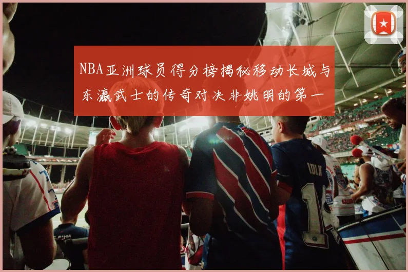 NBA亚洲球员得分榜揭秘移动长城与东瀛武士的传奇对决非姚明的第一人是谁