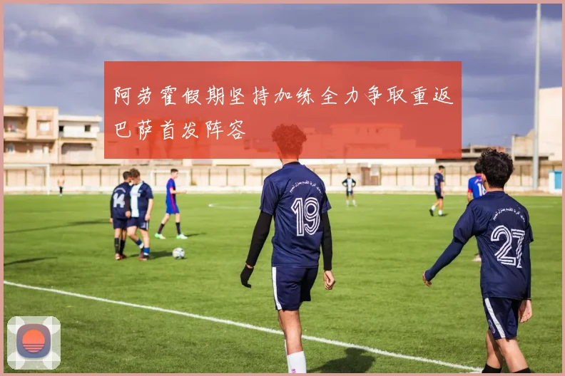 阿劳霍假期坚持加练全力争取重返巴萨首发阵容