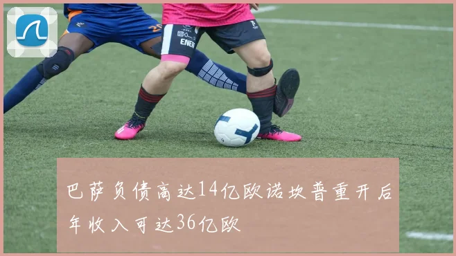 巴萨负债高达14亿欧诺坎普重开后年收入可达36亿欧