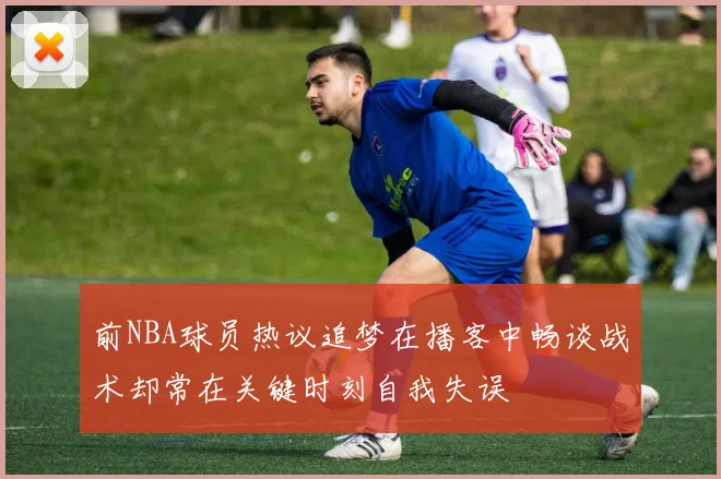 前NBA球员热议追梦在播客中畅谈战术却常在关键时刻自我失误