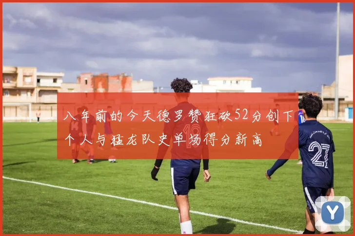 八年前的今天德罗赞狂砍52分创下个人与猛龙队史单场得分新高