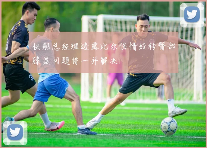 快船总经理透露比尔伤情好转臀部膝盖问题将一并解决