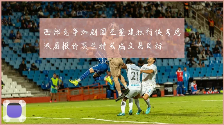 西部竞争加剧国王重建独行侠考虑浓眉报价莫兰特或成交易目标