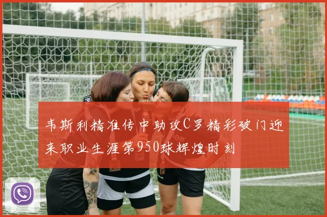 韦斯利精准传中助攻C罗精彩破门迎来职业生涯第950球辉煌时刻