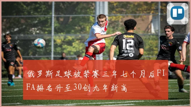 俄罗斯足球被禁赛三年七个月后FIFA排名升至30创九年新高