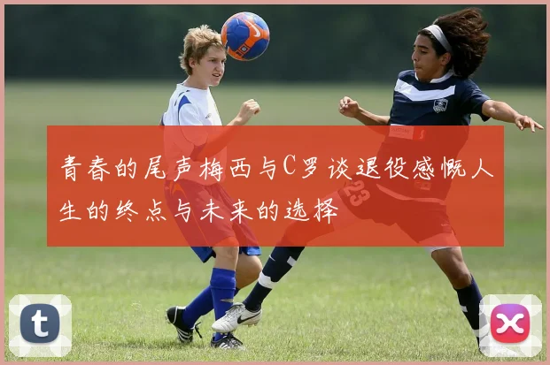 青春的尾声梅西与C罗谈退役感慨人生的终点与未来的选择