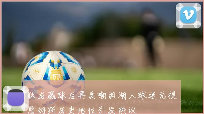 狄龙赢球后再度嘲讽湖人球迷无视詹姆斯历史地位引发热议