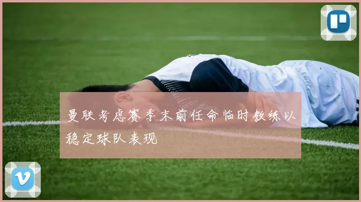 曼联考虑赛季末前任命临时教练以稳定球队表现