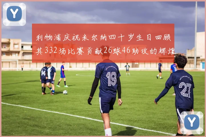 利物浦庆祝米尔纳四十岁生日回顾其332场比赛贡献26球46助攻的辉煌历程