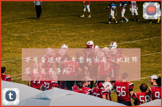 字母哥连续三年首轮出局心忧新阵容能否再争冠