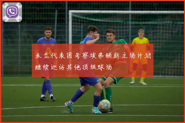 米兰代表团考察埃弗顿新主场计划继续巡访其他顶级球场