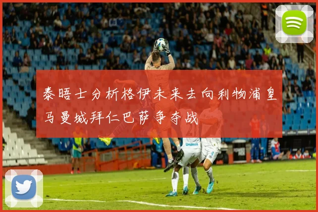 泰晤士分析格伊未来去向利物浦皇马曼城拜仁巴萨争夺战