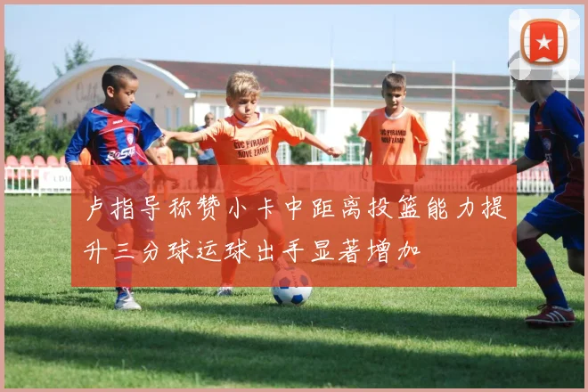 卢指导称赞小卡中距离投篮能力提升三分球运球出手显著增加