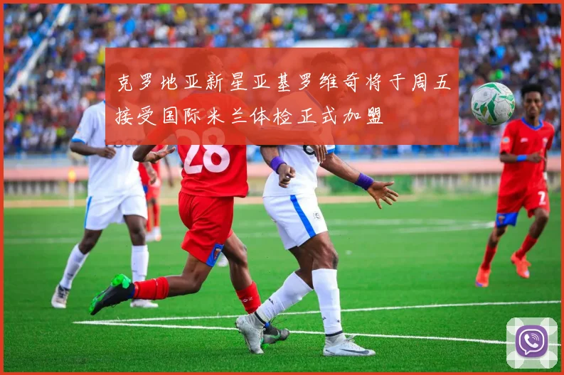 克罗地亚新星亚基罗维奇将于周五接受国际米兰体检正式加盟