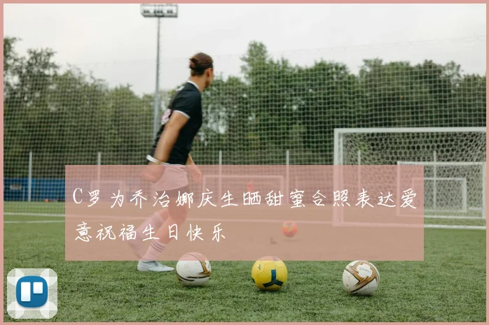 C罗为乔治娜庆生晒甜蜜合照表达爱意祝福生日快乐