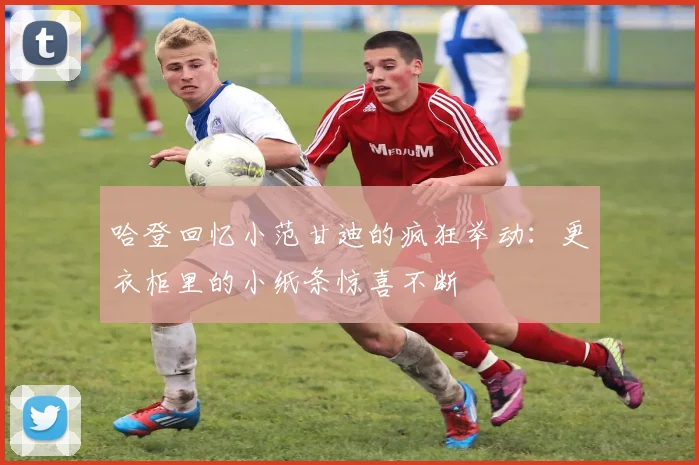 哈登回忆小范甘迪的疯狂举动：更衣柜里的小纸条惊喜不断