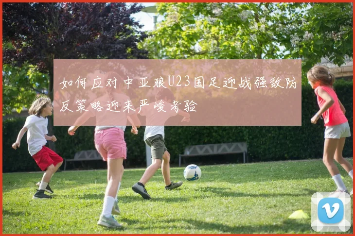 如何应对中亚狼U23国足迎战强敌防反策略迎来严峻考验