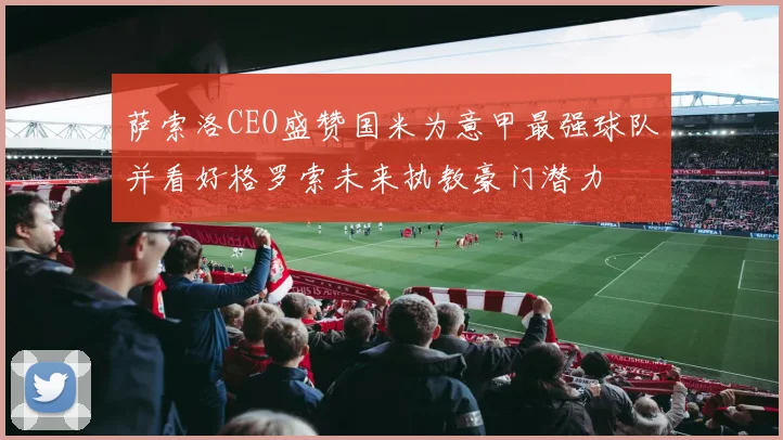 萨索洛CEO盛赞国米为意甲最强球队并看好格罗索未来执教豪门潜力