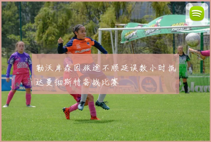 勒沃库森因旅途不顺延误数小时抵达曼彻斯特备战比赛