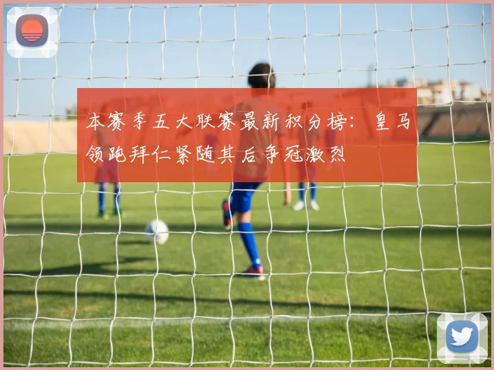本赛季五大联赛最新积分榜：皇马领跑拜仁紧随其后争冠激烈