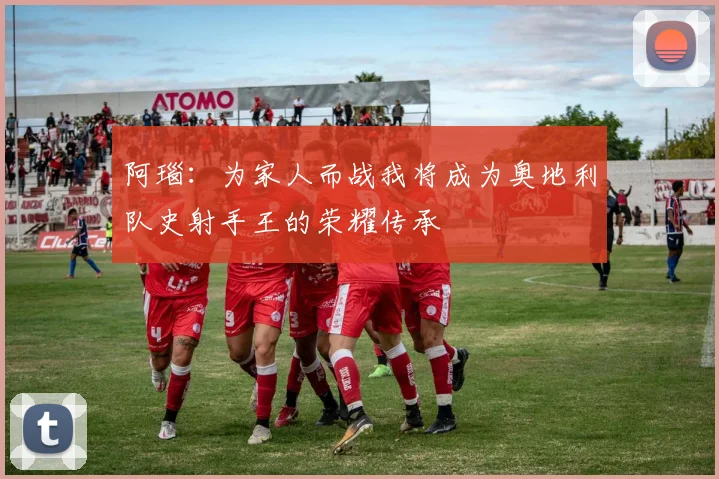 阿瑙：为家人而战我将成为奥地利队史射手王的荣耀传承