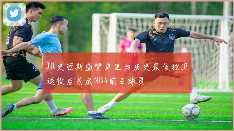 JR史密斯盛赞库里为历史最佳控卫退役后或成NBA前五球员