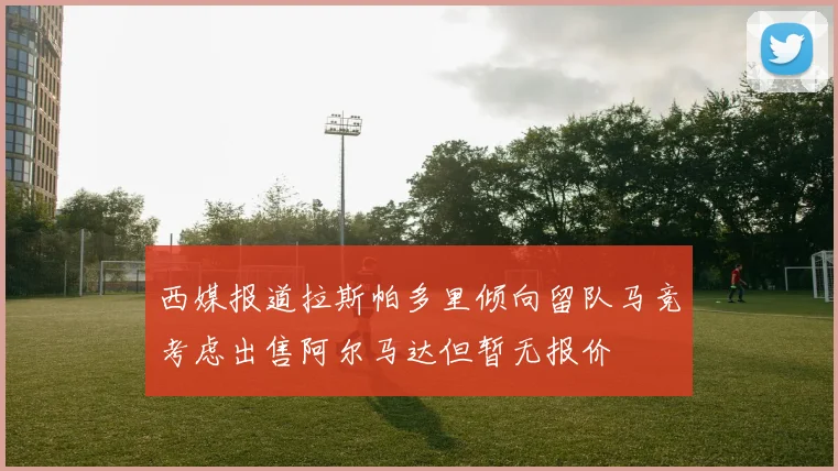 西媒报道拉斯帕多里倾向留队马竞考虑出售阿尔马达但暂无报价