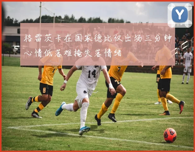 格雷茨卡在国家德比仅出场三分钟心情低落难掩失落情绪