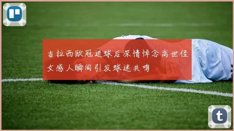 吉拉西欧冠进球后深情悼念离世侄女感人瞬间引发球迷共鸣
