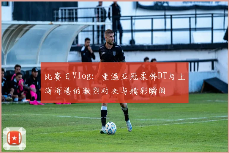 比赛日Vlog：重温亚冠柔佛DT与上海海港的激烈对决与精彩瞬间