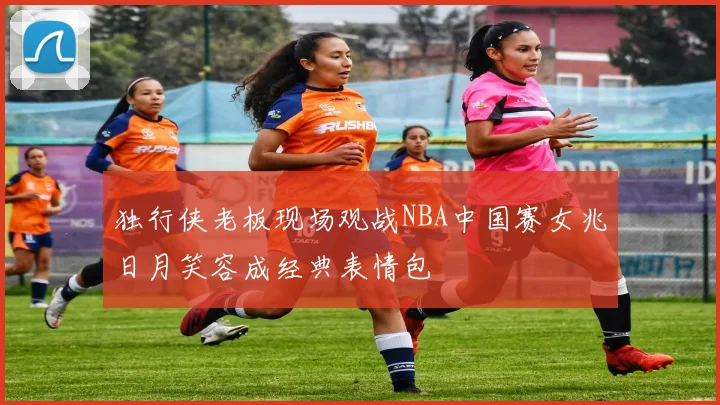 独行侠老板现场观战NBA中国赛女兆日月笑容成经典表情包