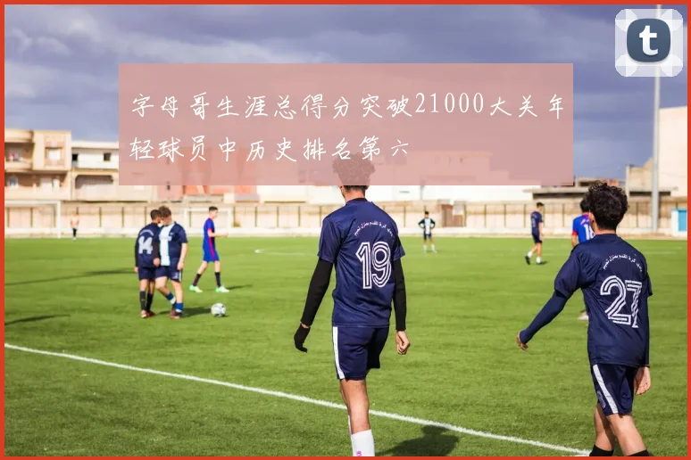 字母哥生涯总得分突破21000大关年轻球员中历史排名第六