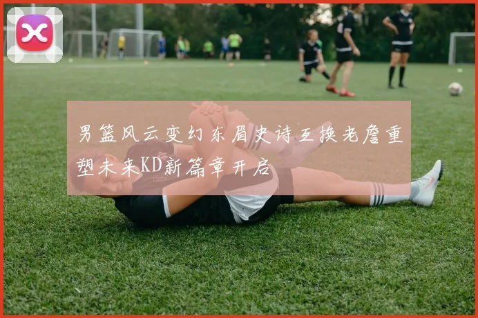男篮风云变幻东眉史诗互换老詹重塑未来KD新篇章开启